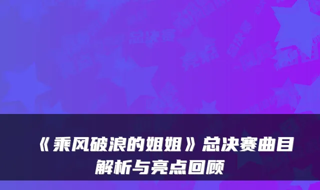 《乘风破浪的姐姐》总决赛曲目解析与亮点回顾