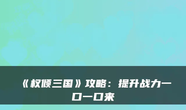 《权倾三国》攻略：提升战力一口一口来