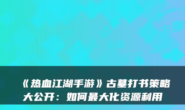 《热血江湖手游》古墓打书策略大公开：如何最大化资源利用