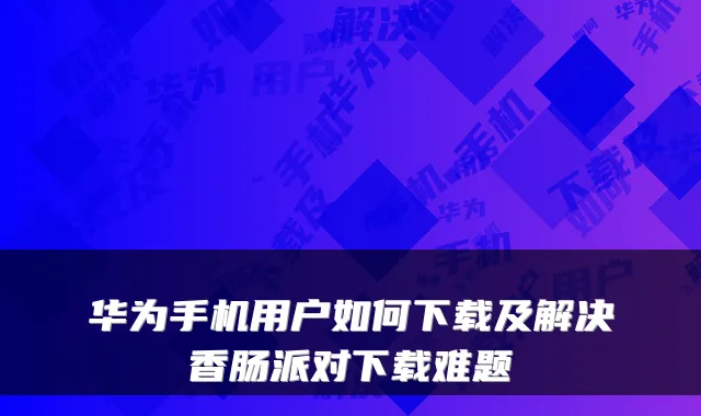 华为手机用户如何下载及解决香肠派对下载难题