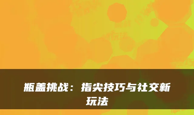 瓶盖挑战：指尖技巧与社交新玩法