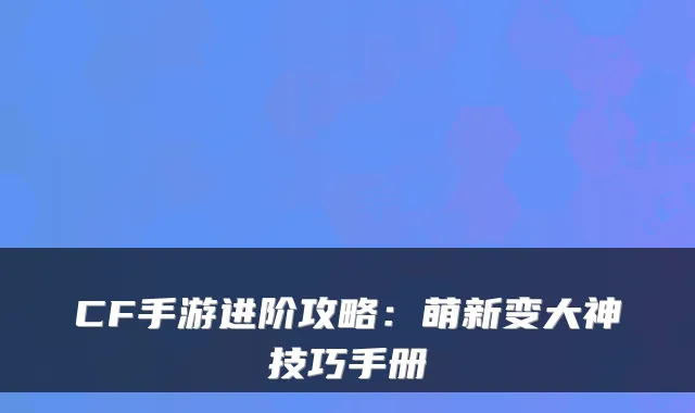 CF手游进阶攻略：萌新变大神技巧手册