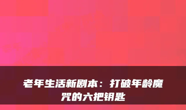 老年生活新剧本：打破年龄魔咒的六把钥匙