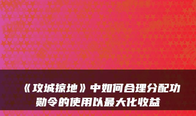 《攻城掠地》中如何合理分配功勋令的使用以最大化收益