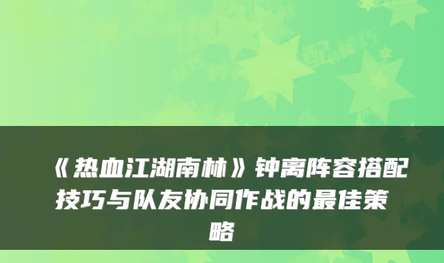 《热血江湖南林》钟离阵容搭配技巧与队友协同作战的佳策略