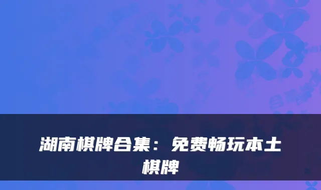 湖南棋牌合集：免费畅玩本土棋牌