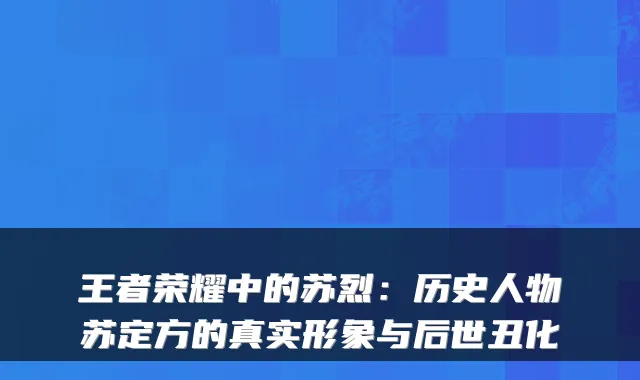 王者荣耀中的苏烈:历史人物苏定方的真实形象与后世丑化