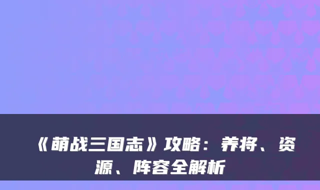 《萌战三国志》攻略：养将、资源、阵容全解析