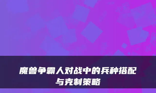 魔兽争霸人对战中的兵种搭配与克制策略