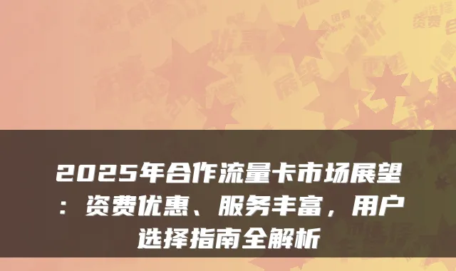 2025年合作流量卡市场展望:资费优惠、服务丰富,用户选择指南全解析