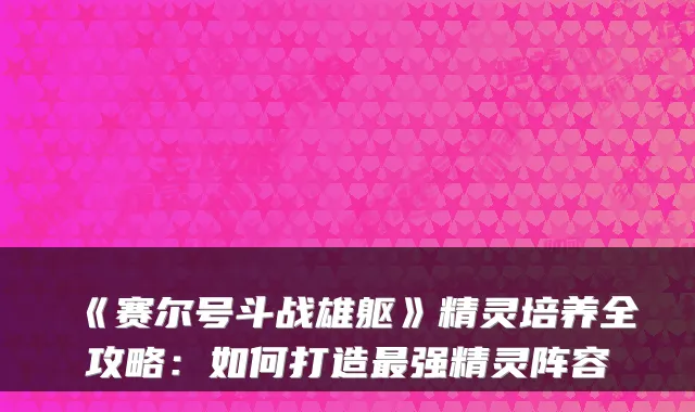 《赛尔号斗战雄躯》精灵培养全攻略：如何打造强精灵阵容