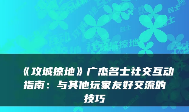 《攻城掠地》广杰名士社交互动指南:与其他玩家友好交流的技巧