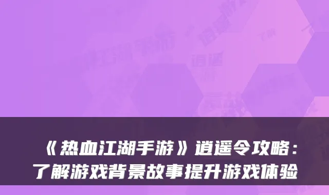 《热血江湖手游》逍遥令攻略：了解游戏背景故事提升游戏体验
