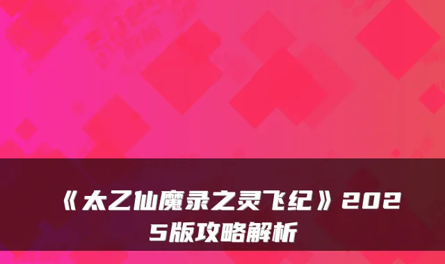 《太乙仙魔录之灵飞纪》2025版攻略解析