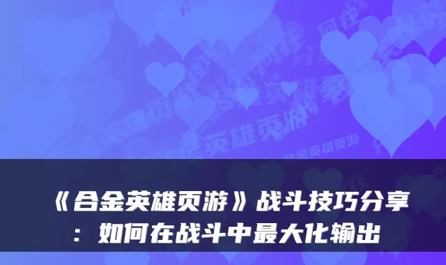 《合金英雄页游》战斗技巧分享：如何在战斗中大化输出