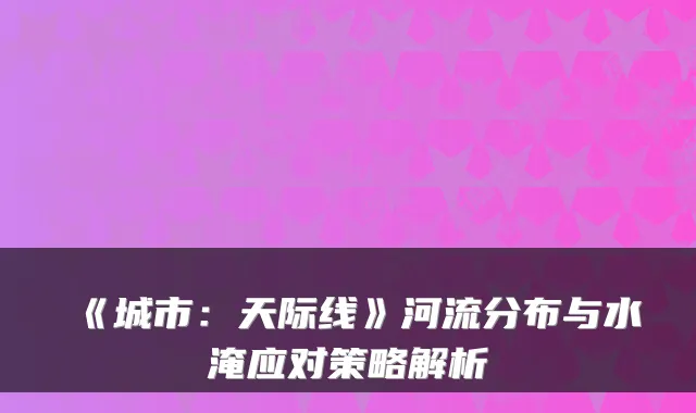《城市：天际线》河流分布与水淹应对策略解析