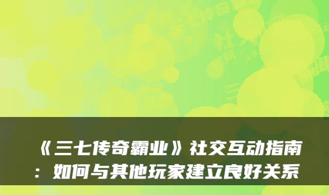 《三七传奇霸业》社交互动指南:如何与其他玩家建立良好关系
