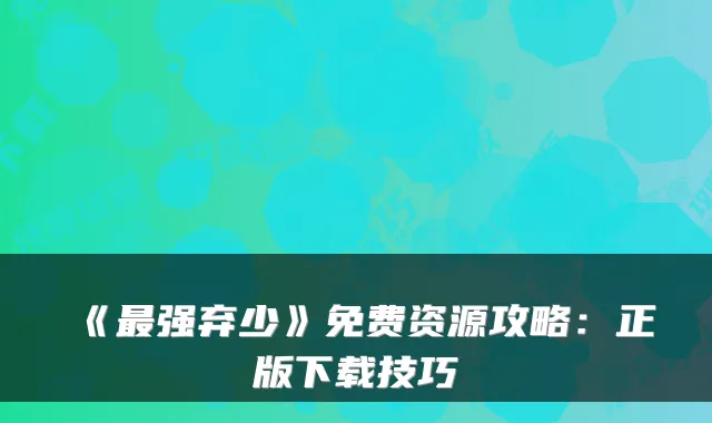 《最强弃少》免费资源攻略:正版下载技巧