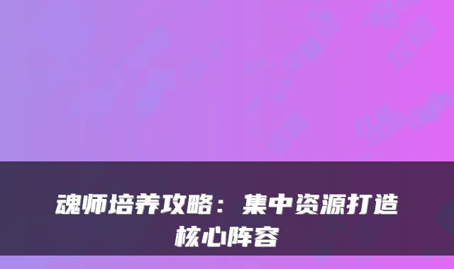 魂师培养攻略:集中资源打造核心阵容