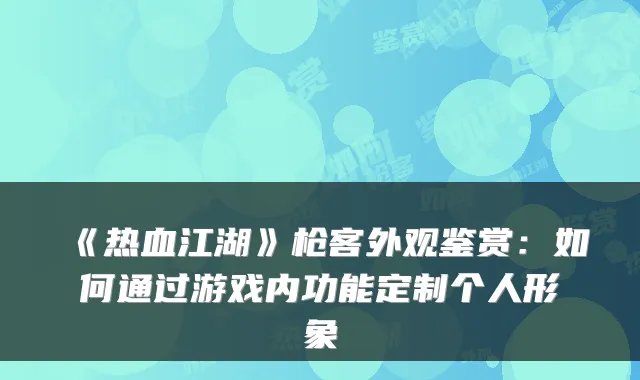 《热血江湖》枪客外观鉴赏：如何通过游戏内功能定制个人形象