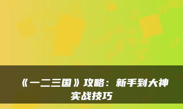 《一二三国》攻略：新手到大神实战技巧