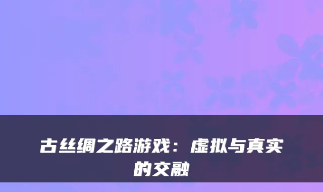 古丝绸之路游戏:虚拟与真实的交融
