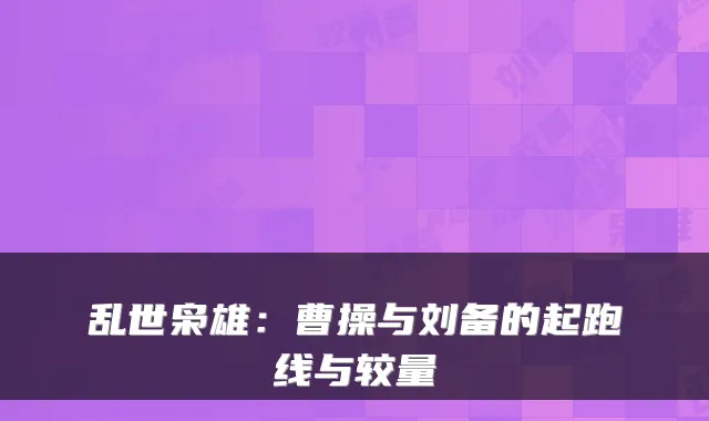 乱世枭雄:曹操与刘备的起跑线与较量