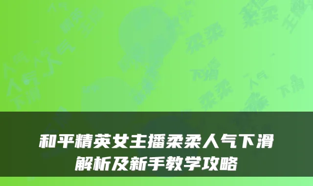 和平精英女主播柔柔人气下滑解析及新手教学攻略