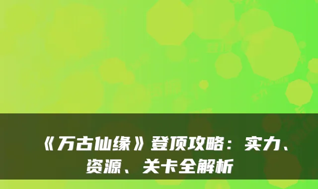 《万古仙缘》登顶攻略:实力、资源、关卡全解析