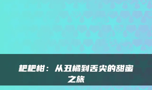 耙耙柑:从丑橘到舌尖的甜蜜之旅