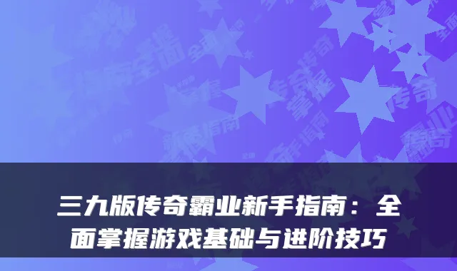 三九版传奇霸业新手指南：全面掌握游戏基础与进阶技巧