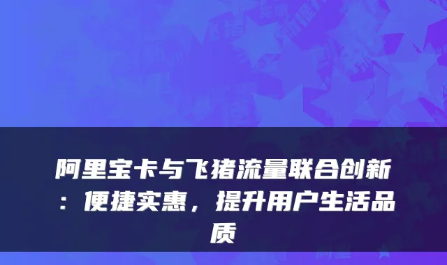 阿里宝卡与飞猪流量联合创新:便捷实惠,提升用户生活品质