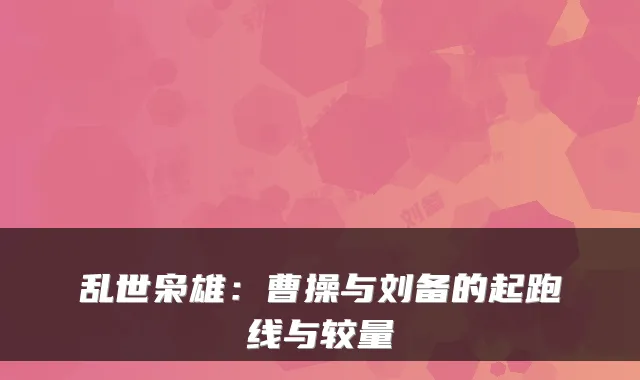 乱世枭雄:曹操与刘备的起跑线与较量