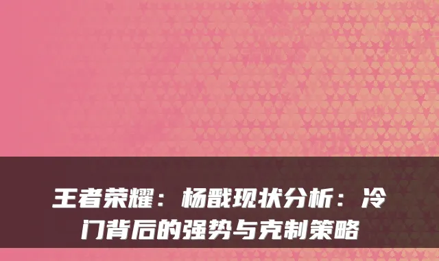 王者荣耀：杨戬现状分析：冷门背后的强势与克制策略