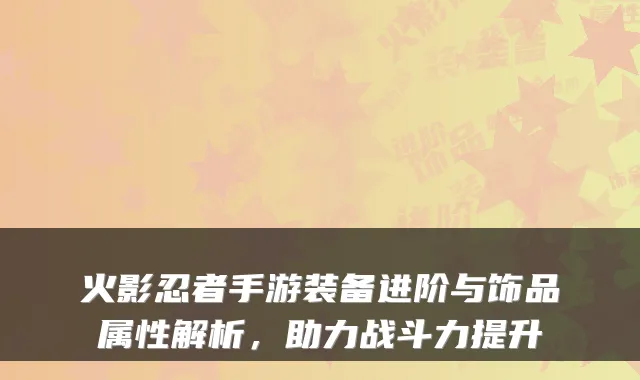 火影忍者手游装备进阶与饰品属性解析，助力战斗力提升