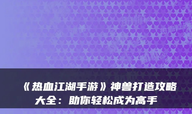 《热血江湖手游》神兽打造攻略大全:助你轻松成为高手