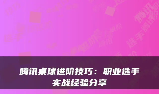 腾讯桌球进阶技巧：职业选手实战经验分享