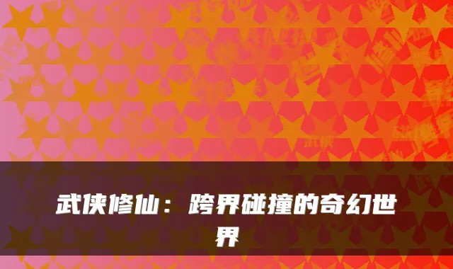 武侠修仙:跨界碰撞的奇幻世界