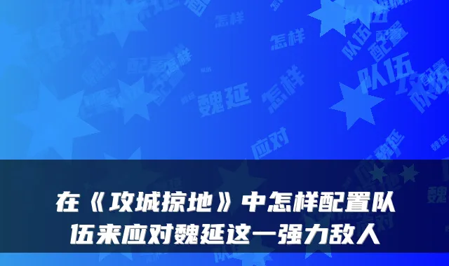 在《攻城掠地》中怎样配置队伍来应对魏延这一强力敌人