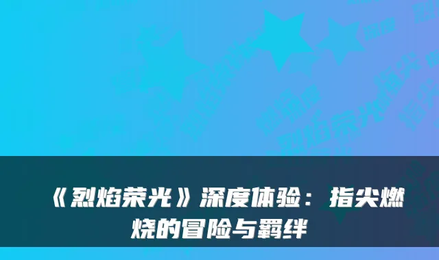 《烈焰荣光》深度体验：指尖燃烧的冒险与羁绊