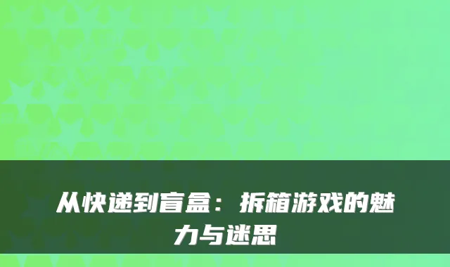 从快递到盲盒：拆箱游戏的魅力与迷思