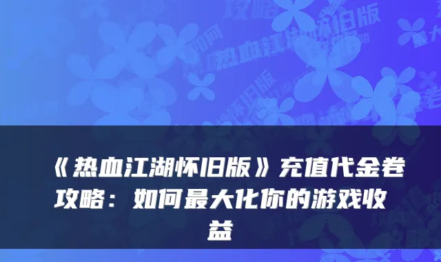 《热血江湖怀旧版》充值代金卷攻略：如何大化你的游戏收益