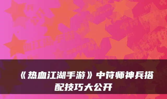 《热血江湖手游》中符师神兵搭配技巧大公开