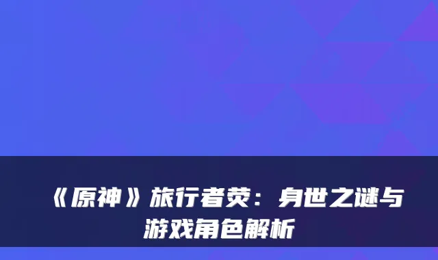 《原神》旅行者荧：身世之谜与游戏角色解析