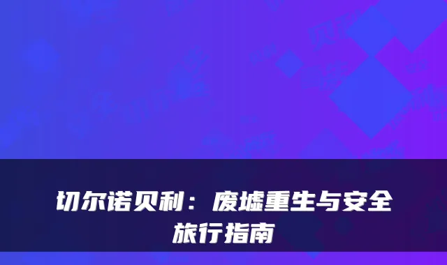 切尔诺贝利:废墟重生与安全旅行指南