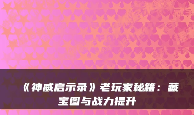 《神威启示录》老玩家秘籍：藏宝图与战力提升