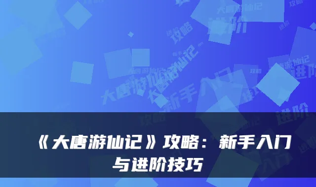 《大唐游仙记》攻略：新手入门与进阶技巧