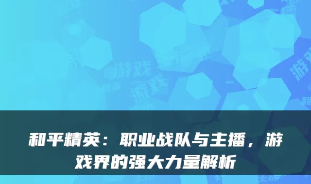 和平精英：职业战队与主播，游戏界的强大力量解析
