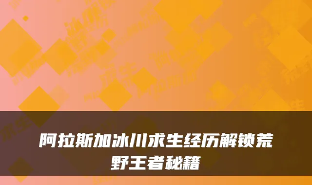 阿拉斯加冰川求生经历解锁荒野王者秘籍