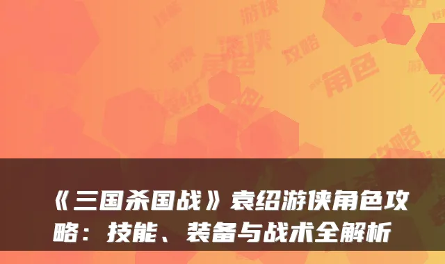 《三国杀国战》袁绍游侠角色攻略：技能、装备与战术全解析